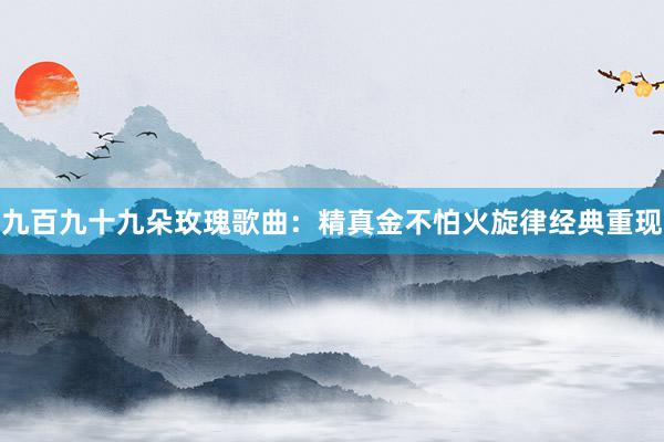 九百九十九朵玫瑰歌曲：精真金不怕火旋律经典重现